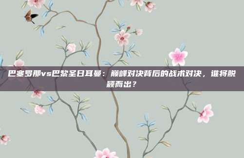 巴塞罗那vs巴黎圣日耳曼：巅峰对决背后的战术对决，谁将脱颖而出？