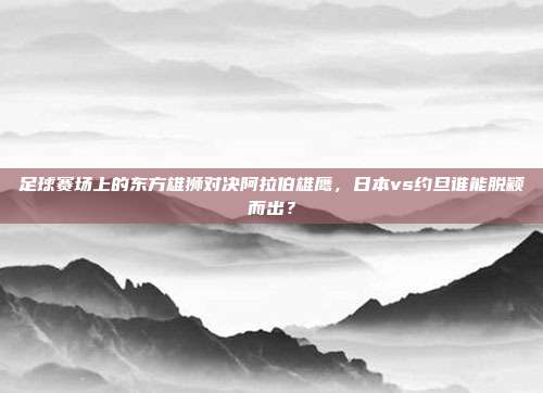 足球赛场上的东方雄狮对决阿拉伯雄鹰，日本vs约旦谁能脱颖而出？