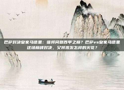 巴萨对决皇家马德里：谁将问鼎西甲之巅？巴萨vs皇家马德里这场巅峰对决，又将激发怎样的火花？