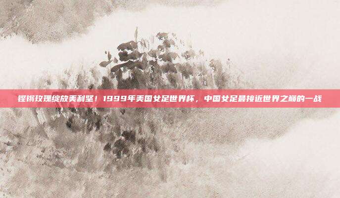 铿锵玫瑰绽放美利坚！1999年美国女足世界杯，中国女足最接近世界之巅的一战