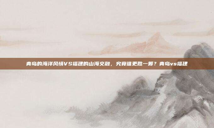 青岛的海洋风情VS福建的山海交融，究竟谁更胜一筹？青岛vs福建