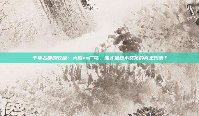 千年古都的较量：大阪vs广岛，谁才是日本文化的真正代表？