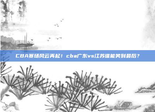 CBA赛场风云再起！cba广东vs江苏谁能笑到最后？