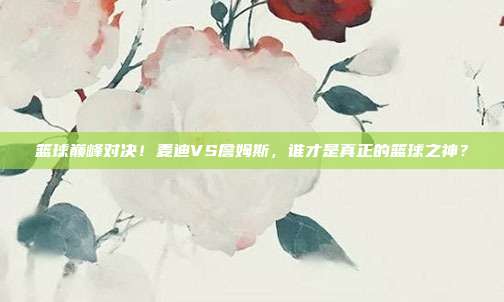 篮球巅峰对决！麦迪VS詹姆斯，谁才是真正的篮球之神？
