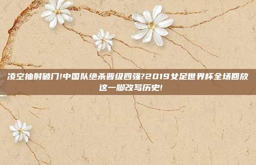 凌空抽射破门!中国队绝杀晋级四强?2019女足世界杯全场回放 这一脚改写历史!
