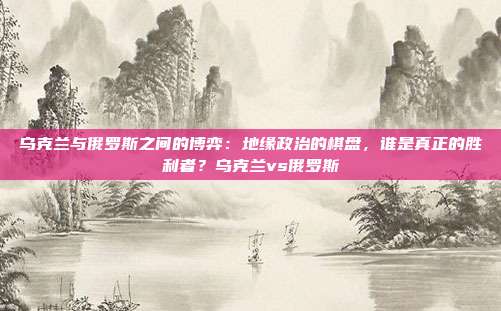 乌克兰与俄罗斯之间的博弈：地缘政治的棋盘，谁是真正的胜利者？乌克兰vs俄罗斯