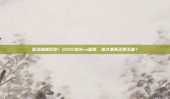 篮球巅峰对决！2012热火vs雷霆，谁才是真正的王者？