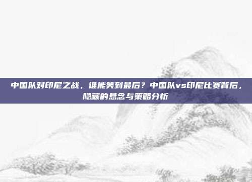 中国队对印尼之战，谁能笑到最后？中国队vs印尼比赛背后，隐藏的悬念与策略分析
