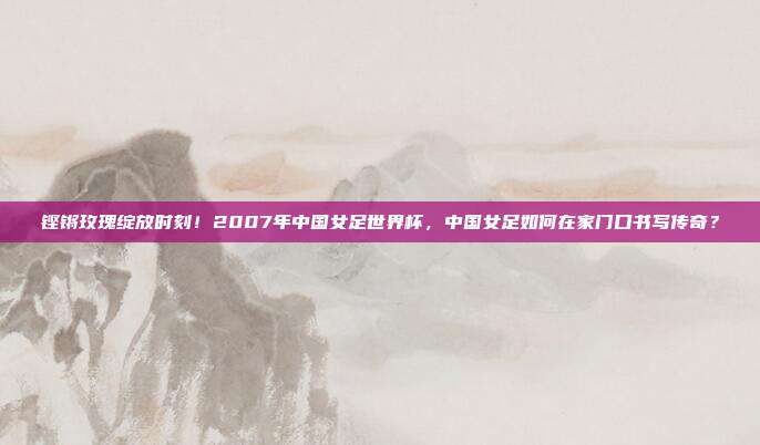 铿锵玫瑰绽放时刻！2007年中国女足世界杯，中国女足如何在家门口书写传奇？