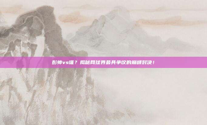 彭帅vs谁？揭秘网球界最具争议的巅峰对决！