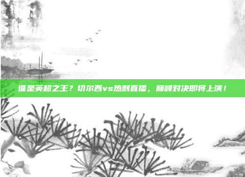 谁是英超之王？切尔西vs热刺直播，巅峰对决即将上演！
