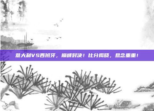 意大利VS西班牙，巅峰对决！比分揭晓，悬念重重！