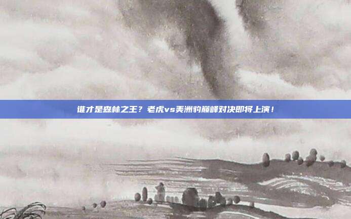 谁才是森林之王？老虎vs美洲豹巅峰对决即将上演！