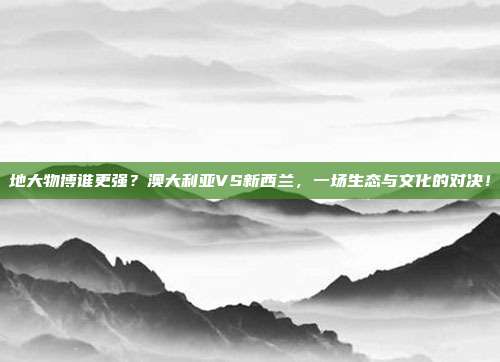 地大物博谁更强？澳大利亚VS新西兰，一场生态与文化的对决！