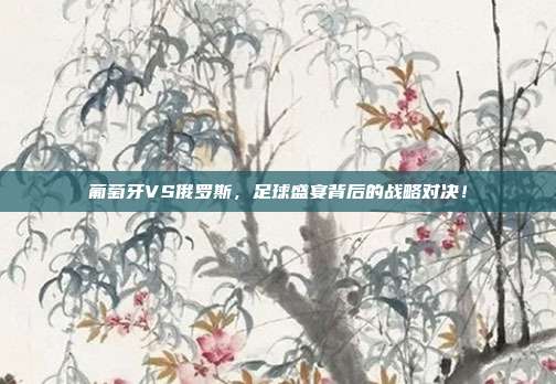 葡萄牙VS俄罗斯，足球盛宴背后的战略对决！