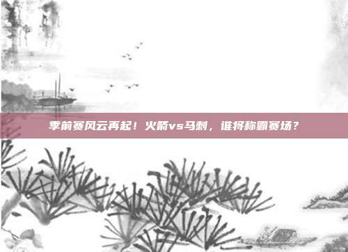 季前赛风云再起！火箭vs马刺，谁将称霸赛场？