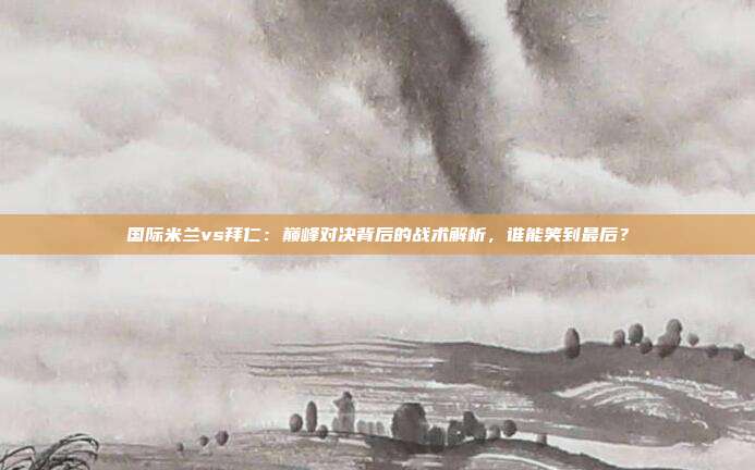 国际米兰vs拜仁：巅峰对决背后的战术解析，谁能笑到最后？