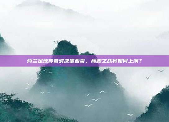 荷兰足球传奇对决墨西哥，巅峰之战将如何上演？