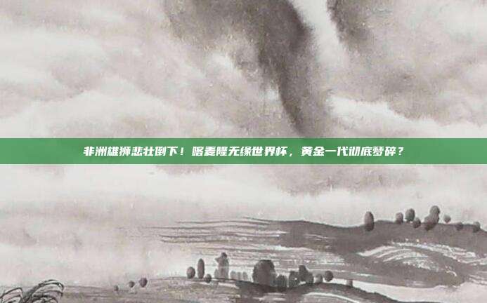 非洲雄狮悲壮倒下！喀麦隆无缘世界杯，黄金一代彻底梦碎？