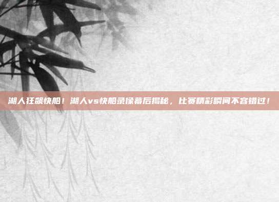 湖人狂飙快船！湖人vs快船录像幕后揭秘，比赛精彩瞬间不容错过！
