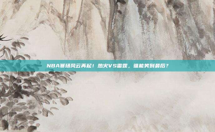 NBA赛场风云再起！热火VS雷霆，谁能笑到最后？