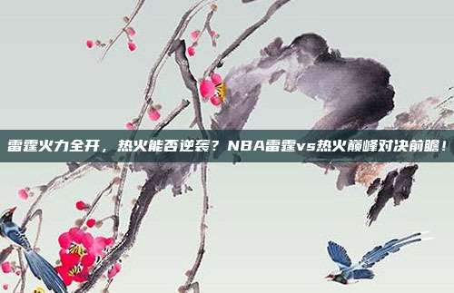 雷霆火力全开，热火能否逆袭？NBA雷霆vs热火巅峰对决前瞻！