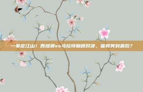 一拳定江山！西提猜vs马拉特巅峰对决，谁将笑到最后？
