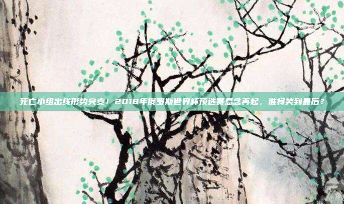 死亡小组出线形势突变！2018年俄罗斯世界杯预选赛悬念再起，谁将笑到最后？