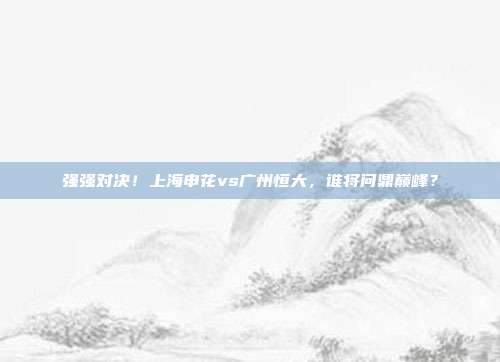 强强对决！上海申花vs广州恒大，谁将问鼎巅峰？