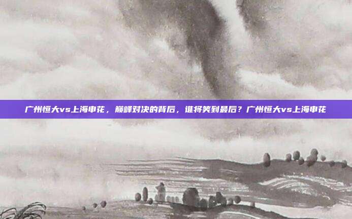 广州恒大vs上海申花，巅峰对决的背后，谁将笑到最后？广州恒大vs上海申花