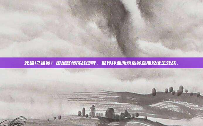 死磕12强赛！国足客场挑战沙特，世界杯亚洲预选赛直播见证生死战。