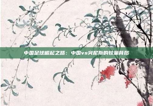 中国足球崛起之路：中国vs突尼斯的较量背后