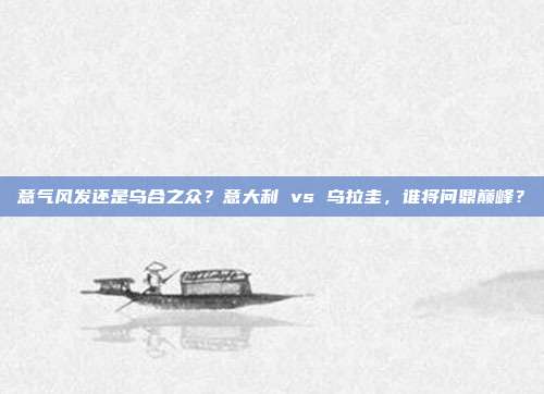 意气风发还是乌合之众？意大利 vs 乌拉圭，谁将问鼎巅峰？