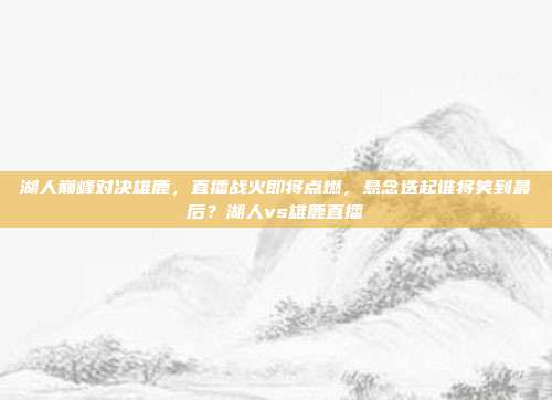 湖人巅峰对决雄鹿，直播战火即将点燃，悬念迭起谁将笑到最后？湖人vs雄鹿直播