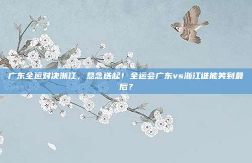 广东全运对决浙江，悬念迭起！全运会广东vs浙江谁能笑到最后？