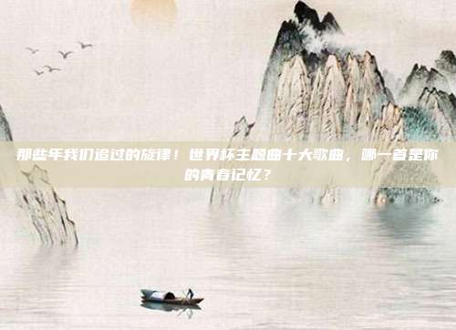 那些年我们追过的旋律！世界杯主题曲十大歌曲，哪一首是你的青春记忆？