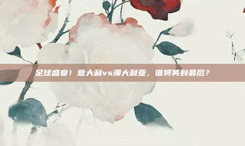 足球盛宴！意大利vs澳大利亚，谁将笑到最后？