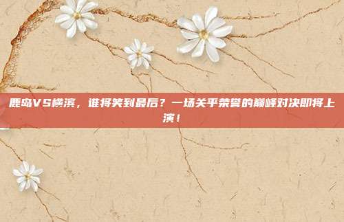 鹿岛VS横滨，谁将笑到最后？一场关乎荣誉的巅峰对决即将上演！