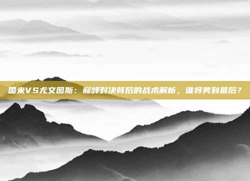 国米VS尤文图斯：巅峰对决背后的战术解析，谁将笑到最后？