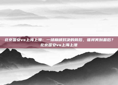 北京国安vs上海上港：一场巅峰对决的背后，谁将笑到最后？北京国安vs上海上港