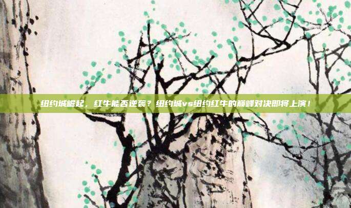 纽约城崛起，红牛能否逆袭？纽约城vs纽约红牛的巅峰对决即将上演！