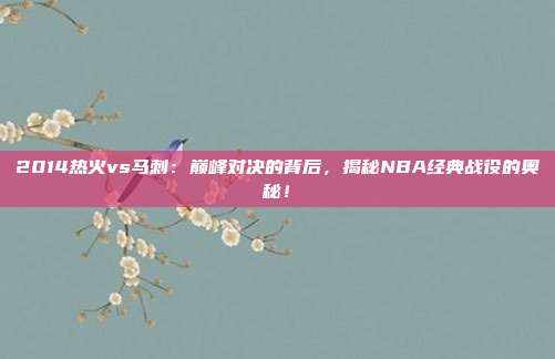 2014热火vs马刺：巅峰对决的背后，揭秘NBA经典战役的奥秘！