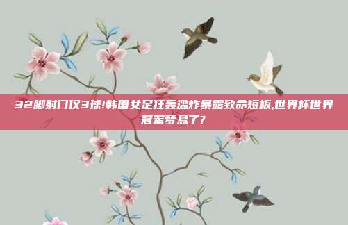 32脚射门仅3球!韩国女足狂轰滥炸暴露致命短板,世界杯世界冠军梦悬了?