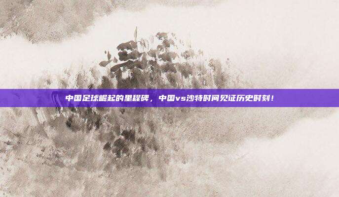 中国足球崛起的里程碑，中国vs沙特时间见证历史时刻！