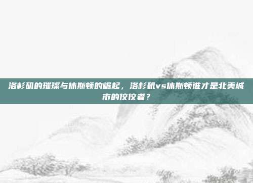 洛杉矶的璀璨与休斯顿的崛起，洛杉矶vs休斯顿谁才是北美城市的佼佼者？