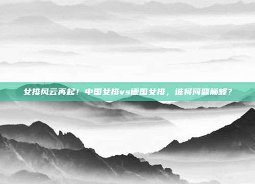 女排风云再起！中国女排vs德国女排，谁将问鼎巅峰？