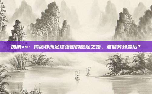 加纳vs：揭秘非洲足球强国的崛起之路，谁能笑到最后？