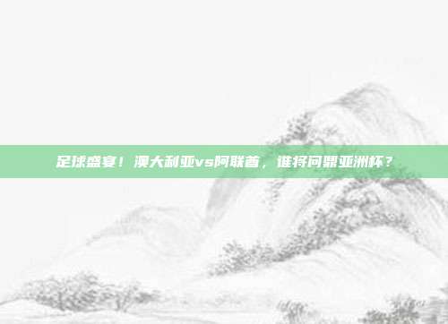 足球盛宴！澳大利亚vs阿联酋，谁将问鼎亚洲杯？