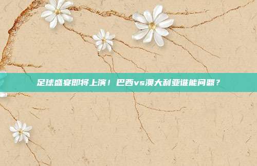 足球盛宴即将上演！巴西vs澳大利亚谁能问鼎？