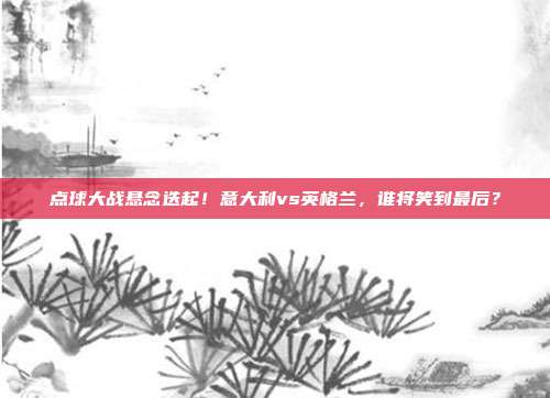 点球大战悬念迭起！意大利vs英格兰，谁将笑到最后？